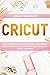 CRICUT: HOW TO MASTER CRICUT MACHINES, ACCESSORIES,DESIGN SPACE:A COMPLETE PRACTICAL GUIDE FOR CRICUT MACHINES