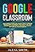Google Classroom: The Ultimate Guide for Taking Your Classroom Digital. How to Improve the Quality of Your Lessons as a Teacher in 2020 with a Google App for All Your Students
