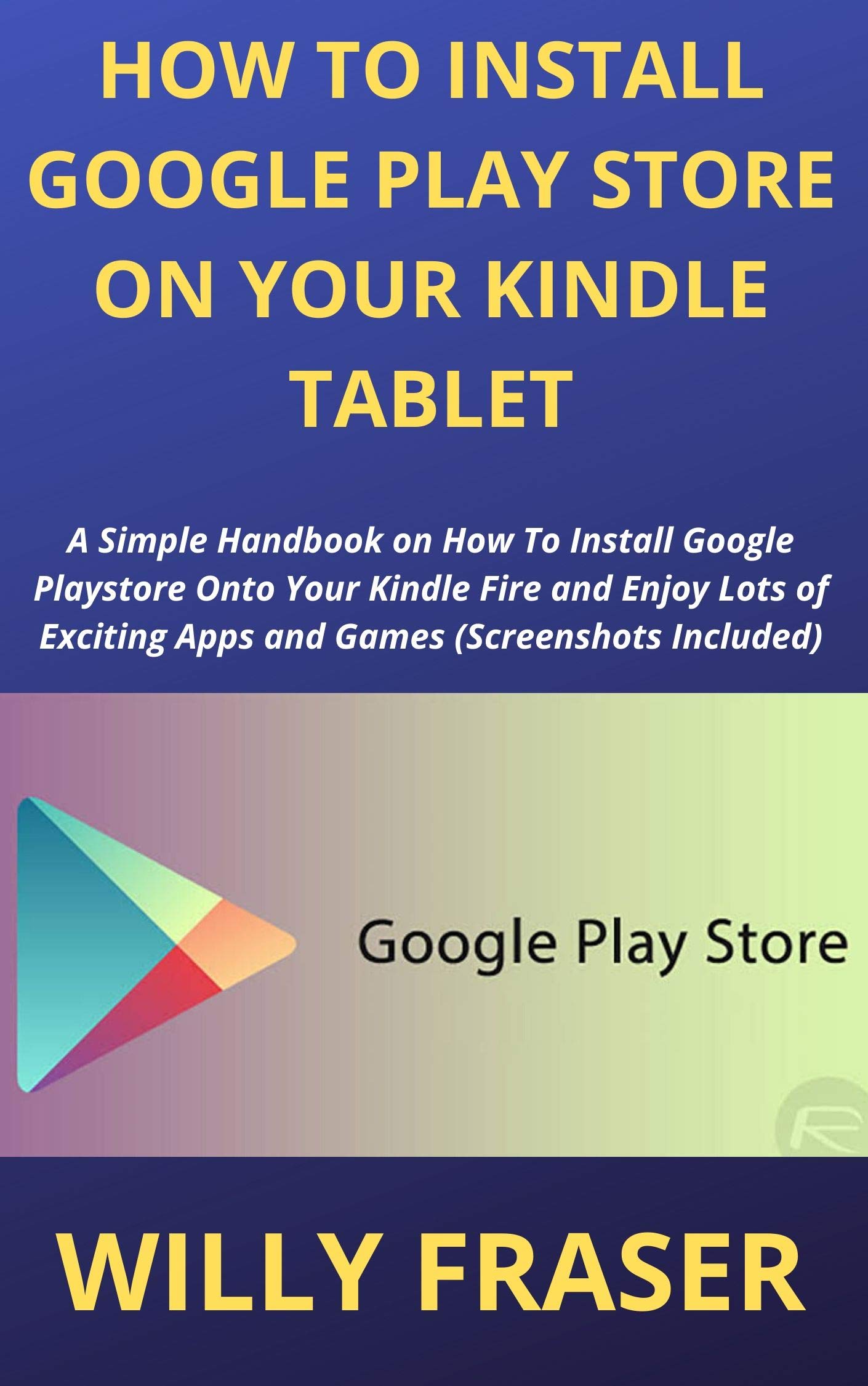 HOW TO INSTALL GOOGLE PLAY STORE ON YOUR KINDLE TABLET: A Simple Handbook on How To Install Google Playstore Onto Your Kindle Fire and Enjoy Lots of Exciting Apps and Games (Screenshots Included)