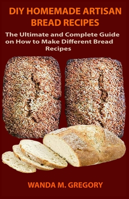 DIY Homemade Artisan Bread Recipes: The Ultimate and Complete Guide on How to Make Different Bread Recipes