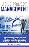 Agile Project Management: A Complete Beginner’s Guide to Learn Project Management with Agile Methodology. Principles for Deliver Projects on Time with Best Quality from Beginning to End