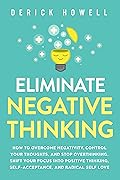 Eliminate Negative Thinking: How to Overcome Negativity, Control Your Thoughts, And Stop Overthinking. Shift Your Focus into Positive Thinking, Self-Acceptance, And Radical Self Love