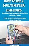 How To Use A Multimeter Simplified: A Complete DIY Step by Step Guide On How To Use a Multimeter To Measure Voltage ,Current ,Resistance ,Continuity And In Troubleshooting Circuits How To Use A Multimeter Simplified: A Complete DIY Step by Step Guide On How To Use a Multimeter To Measure Voltage ,Current ,Resistance ,Continuity And In Troubleshooting Circuits