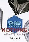 How To Get Started When You Got Nothing: A Manual To A Better Life How To Get Started When You Got Nothing: A Manual To A Better Life