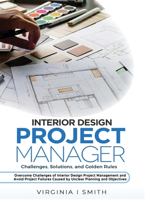 Interior Design Project Manager - Challenges, Solutions, and Golden Rules: Overcome Challenges of Interior Design Project Management and Avoid Project Failures Caused by Unclear Planning and Objective
