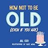 How Not to Be Old (Even If You Are) How Not to Be Old (Even If You Are)