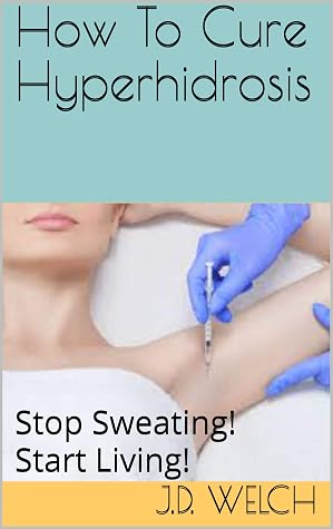 How To Cure Hyperhidrosis: Stop Sweating! Start Living! by J.D. Welch