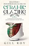Ceramic Glazing: Beginner + Intermediate Guide to Ceramic Glazing: 2-in-1 Compendium for Beginner and Intermediate Ceramic Artists