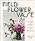 Field, Flower, Vase: Arranging and Crafting with Seasonal and Wild Blooms