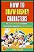 How To Draw Disney Characters: The Step By Step Guide To Drawing 38 Cute Disney Characters Quickly And Easily!