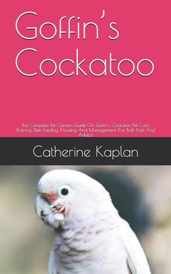 Goffin's Cockatoo: The Complete Pet Owners Guide On Goffin's Cockatoo Pet Care, Training, Diet, Feeding, Housing And Management (For Both Kids And Adults)