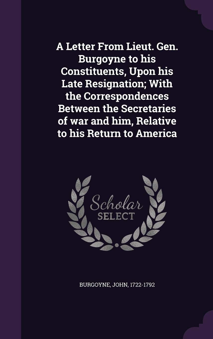 A Letter From Lieut. Gen. Burgoyne to his Constituents, Upon his Late Resignation; With the Correspondences Between the Secretaries of war and him, Relative to his Return to America