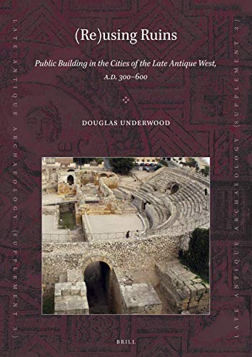 (Re)using Ruins: Public Building in the Cities of the Late Antique West, A.D. 300-600 (Late Antique Archaeology (Supplementary Series), 3)