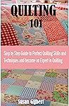 QUILTING 101: Step by Step Guide to Perfect Quilting Skills and Techniques and become an Expert in Quilting