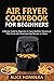 Air Fryer CookBook For Beginners: A Recipe Guide for Beginners to have Healthier Versions of Fried-Food with Amazingly Easy Recipes to Follow