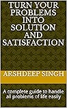 TURN YOUR PROBLEMS INTO SOLUTION AND SATISFACTION: A complete guide to handle all problems of life easily