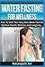 Water Fasting For Wellness: How To Start Your Very Own Water Fast For Optimal Health, Wellness and Longevity