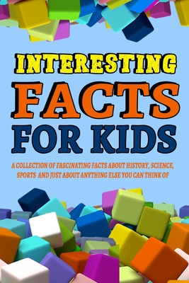 Interesting Facts For Kids : A Collection of Fascinating Facts About History, Science, Sports and Just About Anything Else You Can Think of: Interesting Book for Kids and Adults