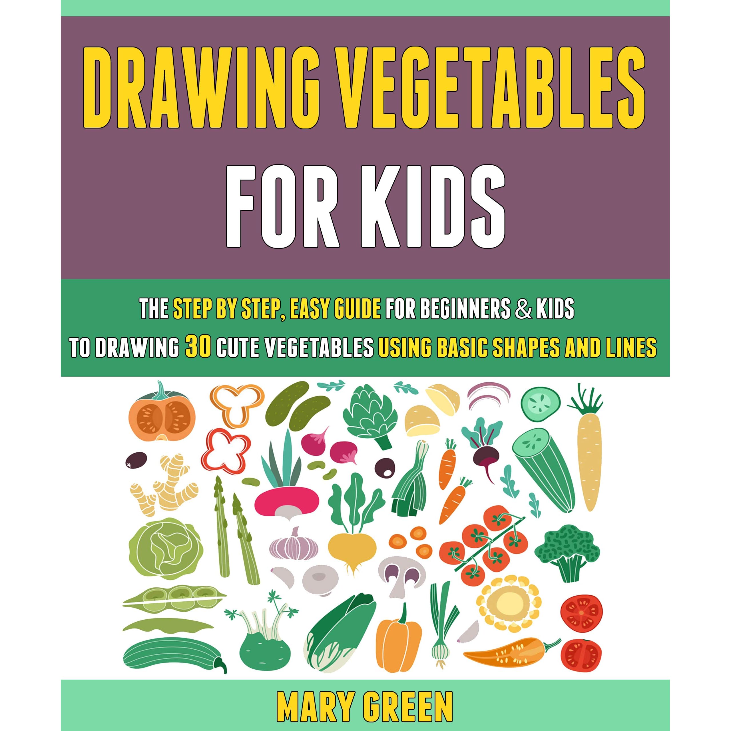 Drawing Vegetables For Kids The Step By Step Easy Guide For Beginners Kids To Drawing 30 Cute Vegetables Using Basic Shapes And Lines By Mary Green