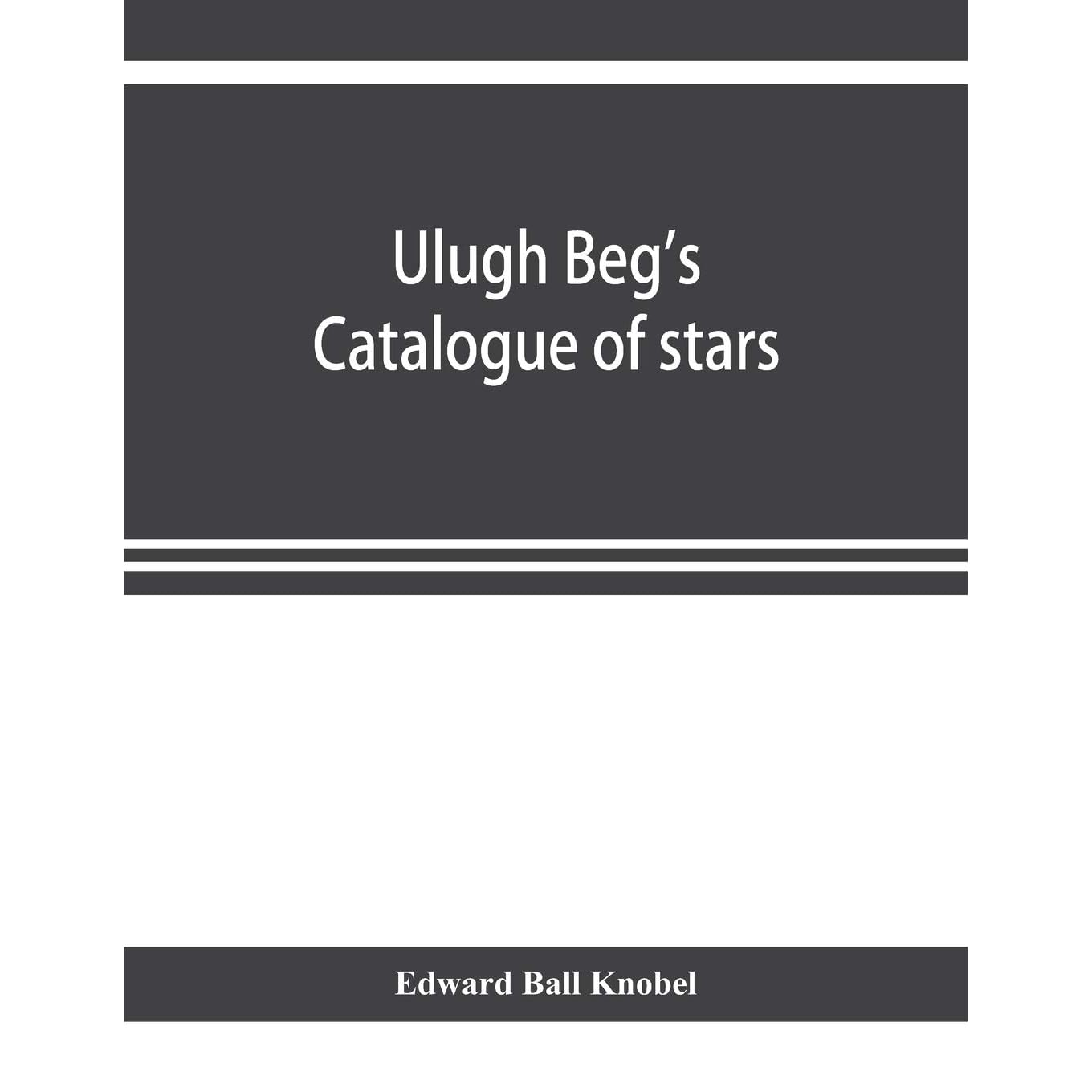 Ulugh Beg S Catalogue Of Stars Revised From All Persian Manuscripts Existing In Great Britain With A Vocabulary Of Persian And Arabic Words By Edward Ball Knobel