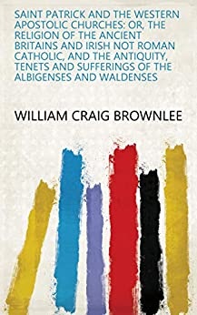 Saint Patrick and the Western Apostolic Churches: Or, the Religion of the Ancient Britains and Irish Not Roman Catholic, and the Antiquity, Tenets and Sufferings of the Albigenses and Waldenses