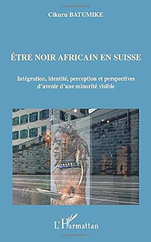 Etre Noir Africain En Suisse Integration Identite Perception Et Perspectives D Avenir D Une Minorite Visible By Cikuru Batumike