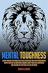 MENTAL TOUGHNESS: Learn, Through The Principles Of Self-Discipline And Stoic Perseverance, How To Develop An Unbeatable Mindset, Boost Your Self-Confidence And Accomplish Your Goals In Life And Work
