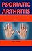 Psoriatic Arthritis: The Complete Encyclopedia On Everything You Need To Know About Psoriatic Arthritis, Cure, Prevention And Management