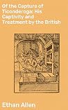 Of the Capture of Ticonderoga: His Captivity and Treatment by the British: Enriched edition. A Revolutionary War Captivity: Ethan Allen's Harrowing Tale of British Confinement Of the Capture of Ticonderoga: His Captivity and Treatment by the British: Enriched edition. A Revolutionary War Captivity: Ethan Allen's Harrowing Tale of British Confinement