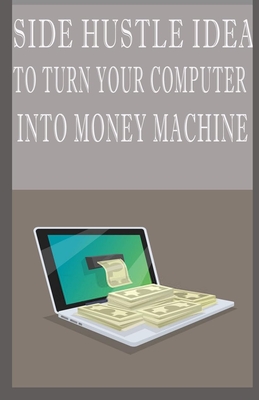 Side Hustle Idea To Turn Your Computer Into Money Machines: Financial Freedom & Passive Income Aggressive Retirement Through Online Business Side Hustle From Home Without Prior Experience In 2020