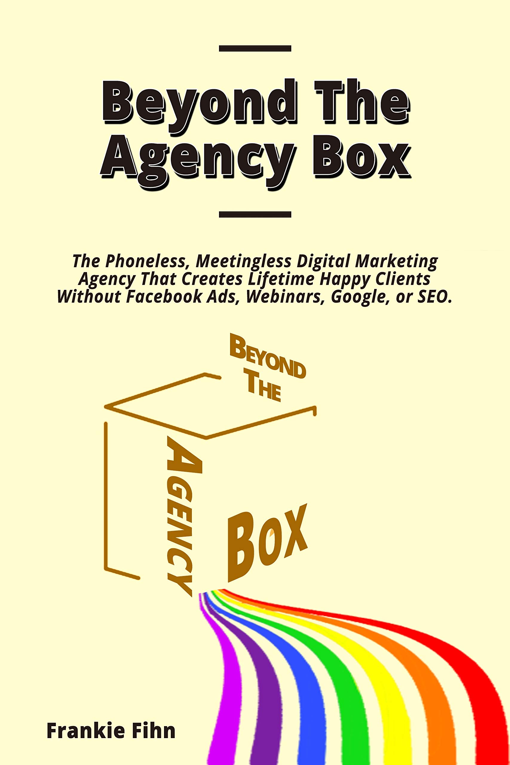 Beyond The Agency Box: The Phoneless, Meetingless Digital Marketing Agency That Creates Lifetime Happy Clients Without Facebook Ads, Webinars, Google, or SEO (Kindle Edition)