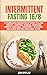 Intermittent Fasting 16/8: A Complete Guide Step by Step to Lose Weight, Control Hunger, Increase Energy and Heal Your Body. Includes Delicious Recipes and Meal Plan.