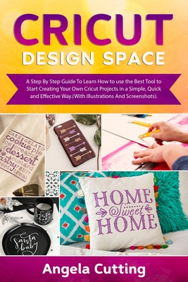 CRICUT DESIGN SPACE: A Step By Step Guide To Learn How to use the Best Tool to Start Creating Your Own Cricut Projects in a Simple, Quick and Effective Way.(With Illustrations And Screenshots).