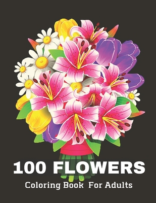 100 Flowers Coloring Book for Adult: Stress Relieving 100 Flower Designs For Maximum Relaxation - Featuring Bouquets, Decorations, Wreaths, Swirl Patterns And Much More!