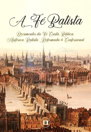 A Fé Batista: Documentos da Fé Cristã, Bíblica, Histórica, Batista, Reformada e Confessional