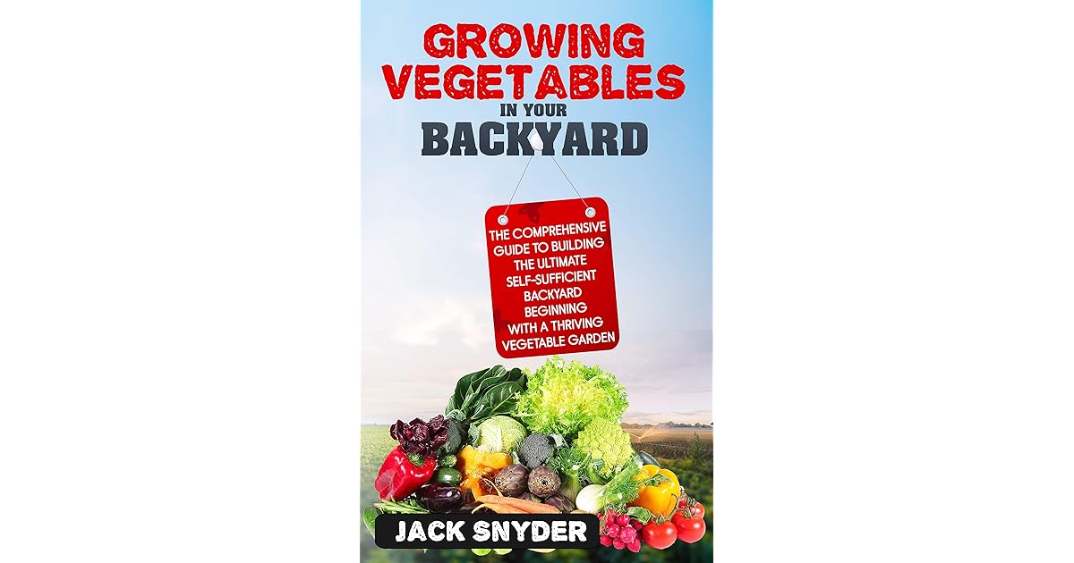 Growing Vegetables in Your Backyard: The Comprehensive Guide to