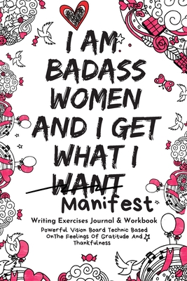 I Am Badass Women and I Get What I Want Writing Exercises Journal & Workbook: Powerful Vision Board Technic Based On The Feelings Of Gratitude And Thankfulness (Daily Prompt Books for the LOA)