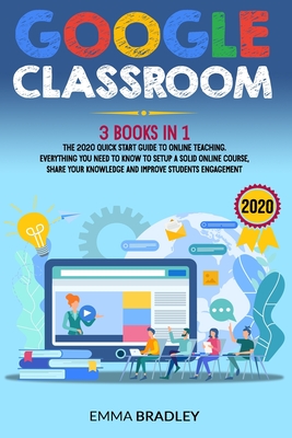 GOOGLE CLASSROOM: 3 Books in 1 - The 2020 Quick-Start Guide to Online Teaching. Everything You Need To Know to Setup a Solid Online Course, Share Your Knowledge and Improve Students Engagement