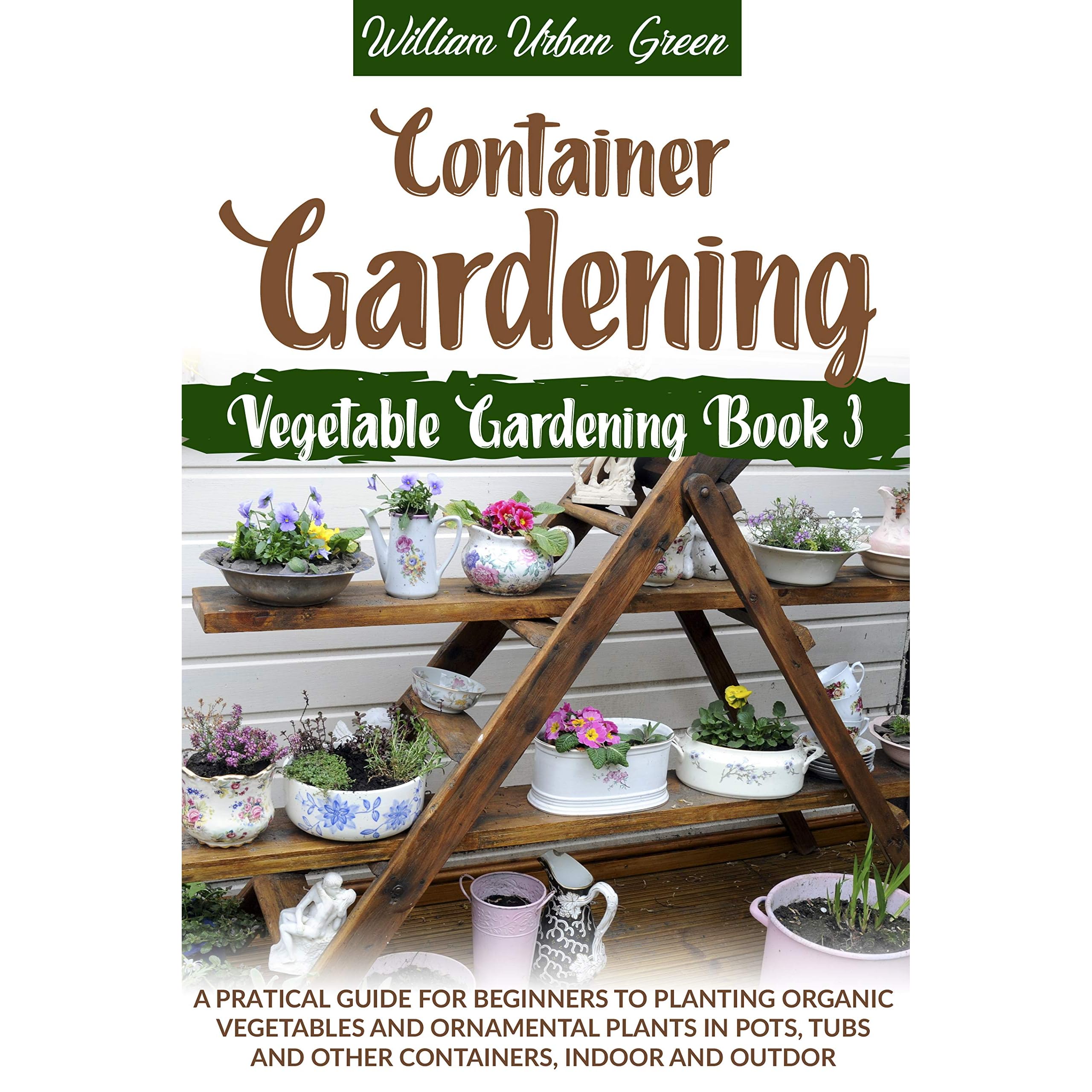 Container Gardening A Pratical Guide For Beginners To Planting Organic Vegetables And Ornamental Plants In Pots Tubs And Other Containers Indoor And Outdoor By William Urban Green