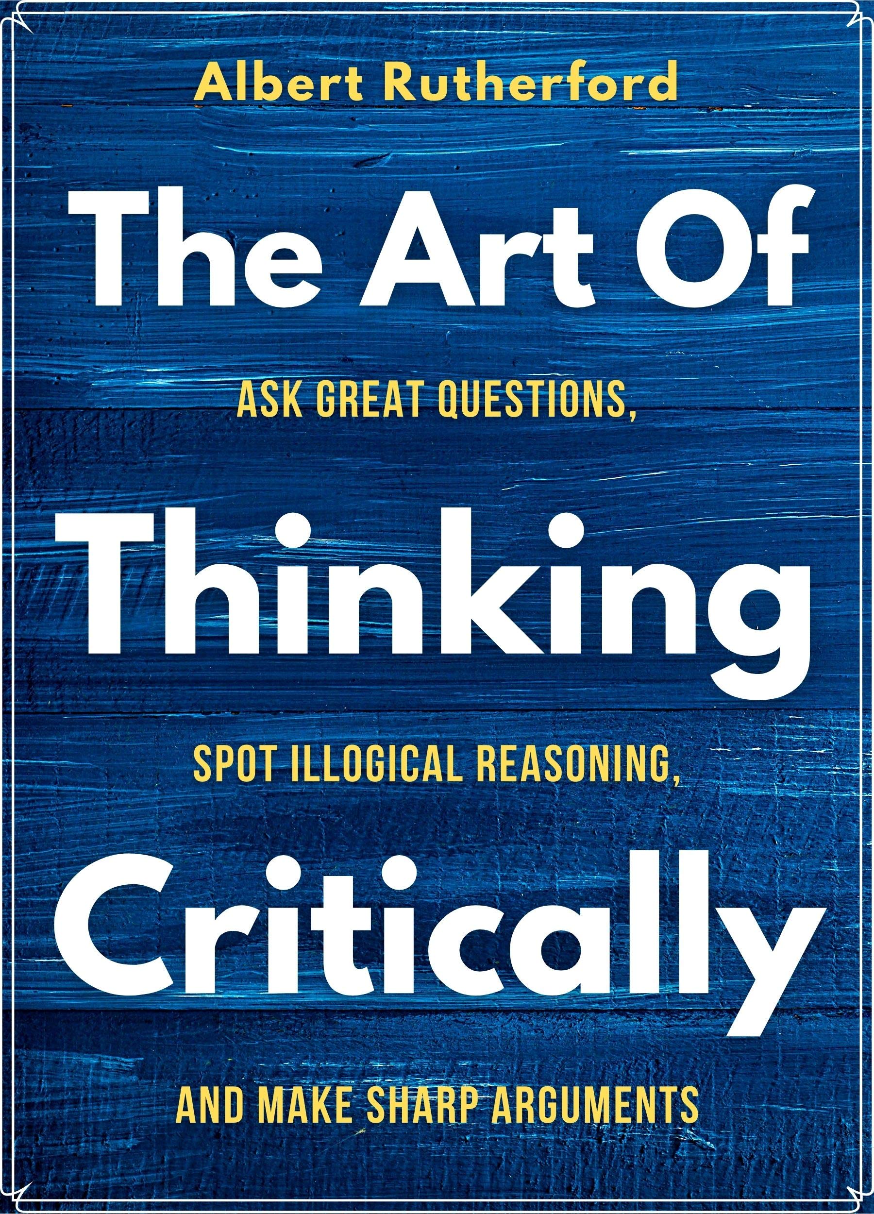 The Art of Thinking Critically: Ask Great Questions, Spot Illogical Reasoning, and Make Sharp Arguments (The Critical Thinker Book 5)