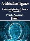 Artificial Intelligence: The Complete Beginner’s Guide to the Future of A.I. Artificial Intelligence: The Complete Beginner’s Guide to the Future of A.I.