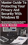 Master Guide To Protecting Your Privacy And Security With Windows 10: Tips and Tweaks for locking down the privacy and security of your Windows 10 machine