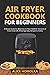 Air Fryer CookBook For Beginners: A Recipe Guide for Beginners to have Healthier Versions of Fried-Food with Amazingly Easy Recipes to Follow