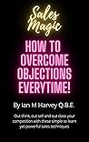 How to Overcome Objections - Every Time!: Out think, out sell and out class your competition with these simple to learn yet powerful sales techniques (Sales Magic Book 1)