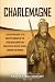 Charlemagne: A Captivating Guide to the Greatest Monarch of the Carolingian Empire and How He Ruled over the Franks, Lombards, and Romans (Biographies)