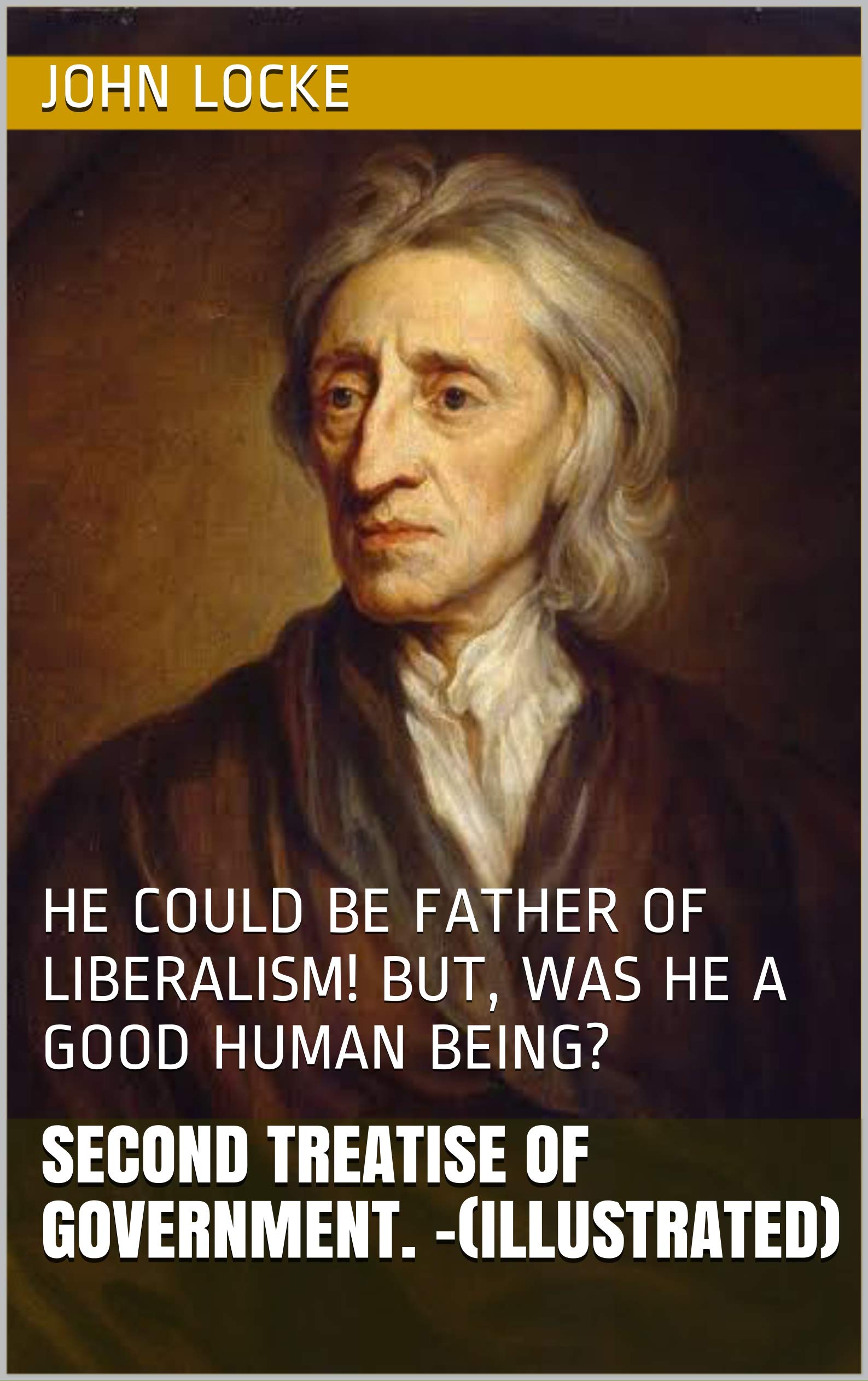 Second Treatise of Government. -(illustrated): HE COULD BE FATHER OF LIBERALISM! BUT, WAS HE A GOOD HUMAN BEING?