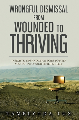 Wrongful Dismissal from Wounded to Thriving: Insights, Tips and Strategies to Help You Tap Into Your Resilent Self
