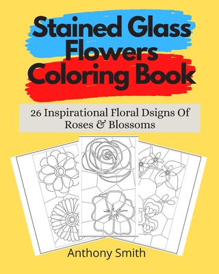 Stained Glass Flowers Coloring Book: 26 Inspirational Floral Designs Of Roses & Blossoms