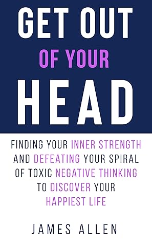 Get Out Of Your Head Finding Your Inner Strength And Defeating Your Spiral Of Toxic Negative Thinking To Discover Your Happiest Life By James Allen