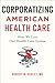 Corporatizing American Health Care: How We Lost Our Health Care System